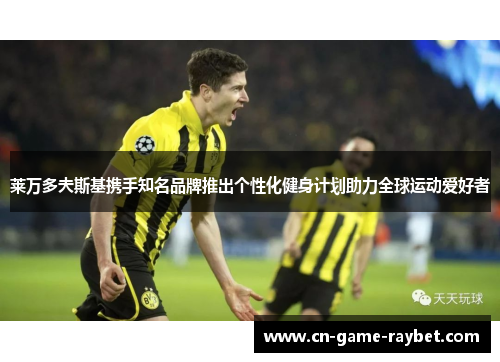 莱万多夫斯基携手知名品牌推出个性化健身计划助力全球运动爱好者 莱万多夫斯基携手知名品牌推出个性化健身计划助力全球运动爱好者