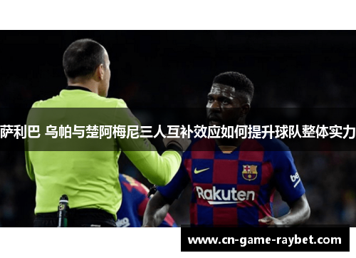 萨利巴 乌帕与楚阿梅尼三人互补效应如何提升球队整体实力 萨利巴 乌帕与楚阿梅尼三人互补效应如何提升球队整体实力