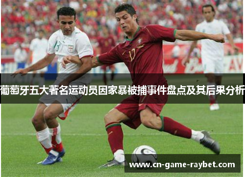 葡萄牙五大著名运动员因家暴被捕事件盘点及其后果分析 葡萄牙五大著名运动员因家暴被捕事件盘点及其后果分析