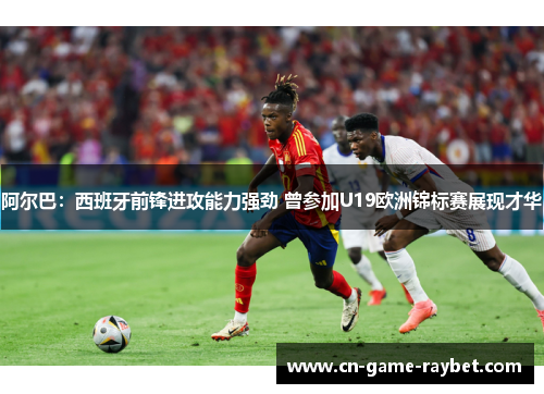 阿尔巴：西班牙前锋进攻能力强劲 曾参加U19欧洲锦标赛展现才华
