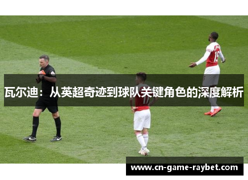 瓦尔迪:从英超奇迹到球队关键角色的深度解析 瓦尔迪:从英超奇迹到球队关键角色的深度解析