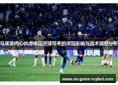 马莱莱内心忧虑申花进球带来的深远影响与战术调整分析 马莱莱内心忧虑申花进球带来的深远影响与战术调整分析