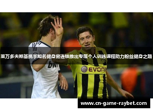 莱万多夫斯基携手知名健身房连锁推出专属个人训练课程助力粉丝健身之路