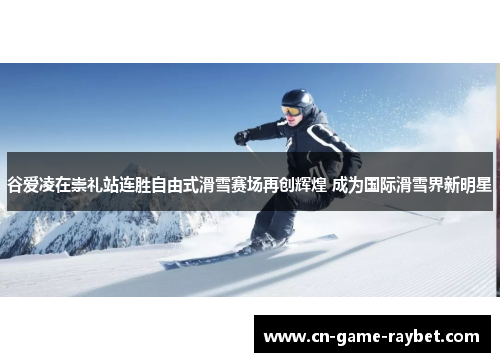 谷爱凌在崇礼站连胜自由式滑雪赛场再创辉煌 成为国际滑雪界新明星
