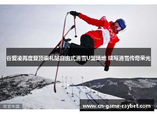 谷爱凌再度登顶崇礼站自由式滑雪U型场地 续写滑雪传奇荣光 谷爱凌再度登顶崇礼站自由式滑雪U型场地 续写滑雪传奇荣光