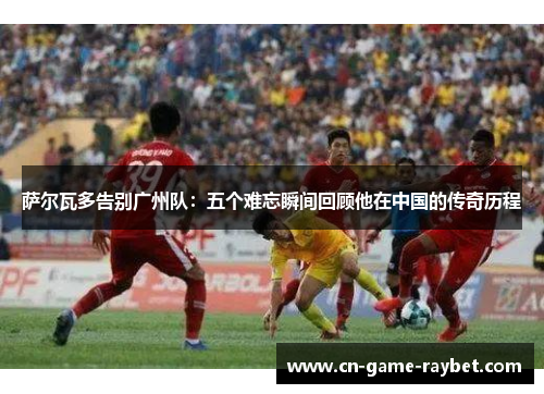 萨尔瓦多告别广州队：五个难忘瞬间回顾他在中国的传奇历程