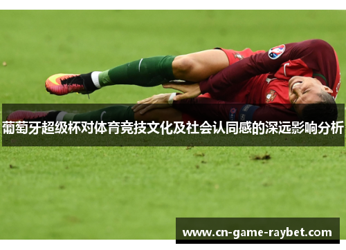 葡萄牙超级杯对体育竞技文化及社会认同感的深远影响分析
