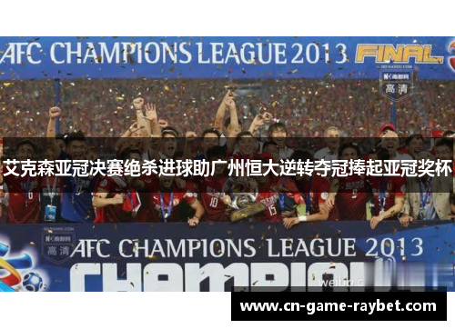 艾克森亚冠决赛绝杀进球助广州恒大逆转夺冠捧起亚冠奖杯
